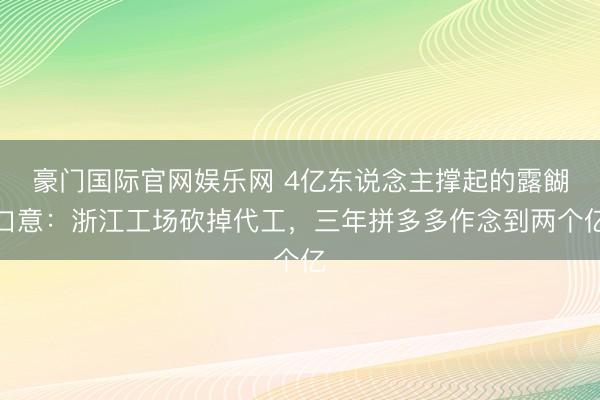 豪门国际官网娱乐网 4亿东说念主撑起的露餬口意：浙江工场砍掉代工，三年拼多多作念到两个亿