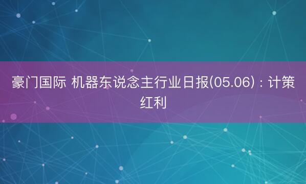 豪门国际 机器东说念主行业日报(05.06) : 计策红利