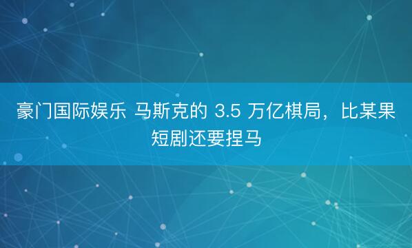 豪门国际娱乐 马斯克的 3.5 万亿棋局，比某果短剧还要捏马