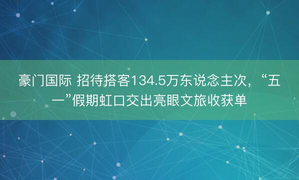 豪门国际 招待搭客134.5万东说念主次，“五一”假期虹口交出亮眼文旅收获单