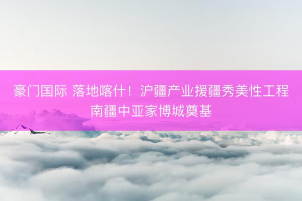 豪门国际 落地喀什！沪疆产业援疆秀美性工程南疆中亚家博城奠基