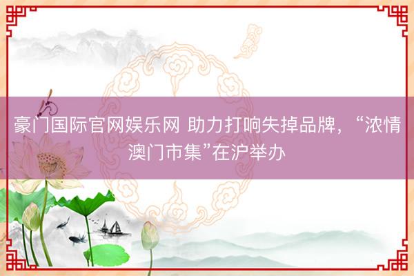 豪门国际官网娱乐网 助力打响失掉品牌，“浓情澳门市集”在沪举办