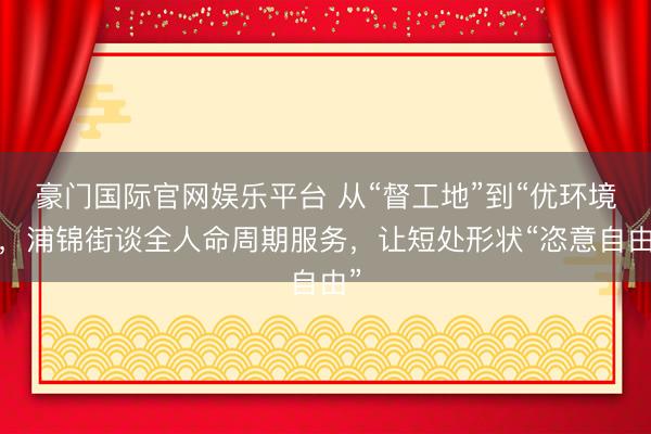 豪门国际官网娱乐平台 从“督工地”到“优环境”，浦锦街谈全人命周期服务，让短处形状“恣意自由”