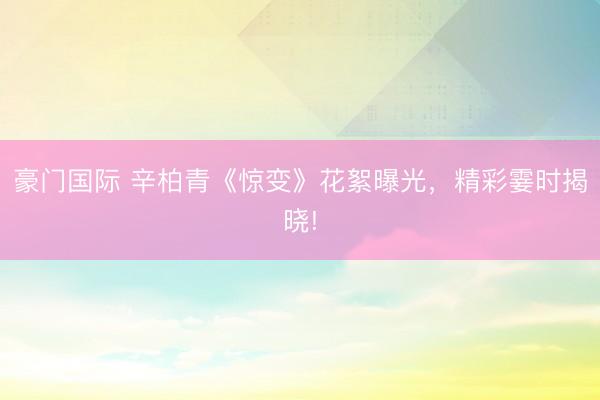 豪门国际 辛柏青《惊变》花絮曝光，精彩霎时揭晓!