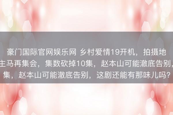 豪门国际官网娱乐网 乡村爱情19开机，拍摄地有了新变化，原班东谈主马再集会，集数砍掉10集，赵本山可能澈底告别，这剧还能有那味儿吗?