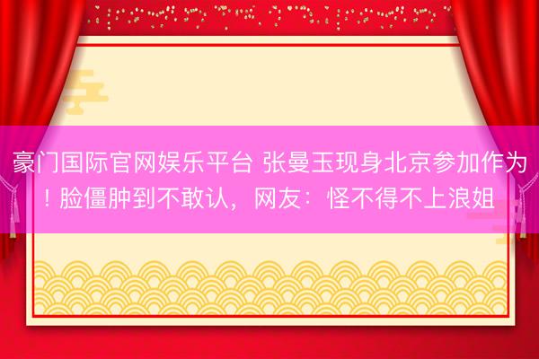 豪门国际官网娱乐平台 张曼玉现身北京参加作为! 脸僵肿到不敢认，网友：怪不得不上浪姐