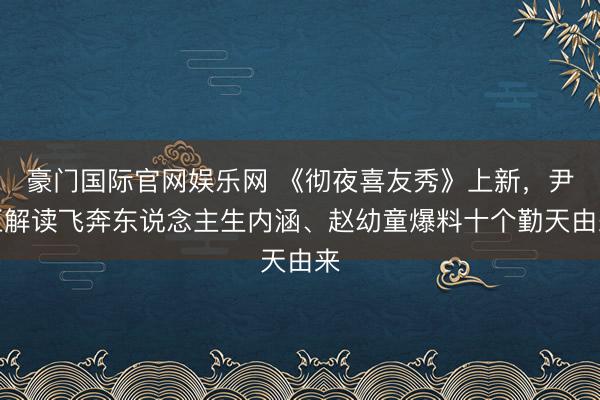 豪门国际官网娱乐网 《彻夜喜友秀》上新，尹正解读飞奔东说念主生内涵、赵幼童爆料十个勤天由来