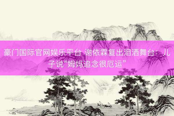 豪门国际官网娱乐平台 谢依霖复出泪洒舞台：儿子说“姆妈追念很厄运”